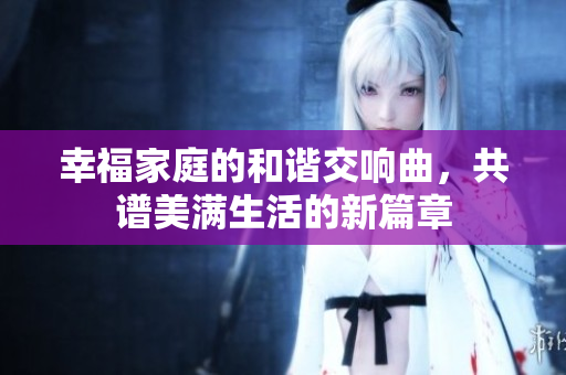 幸福家庭的和谐交响曲，共谱美满生活的新篇章