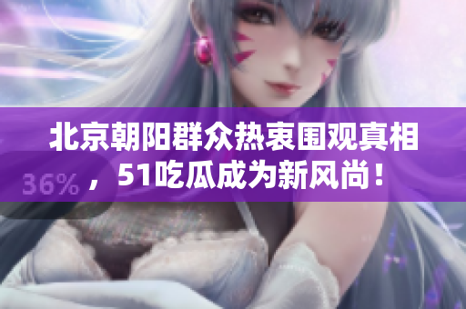 北京朝阳群众热衷围观真相，51吃瓜成为新风尚！
