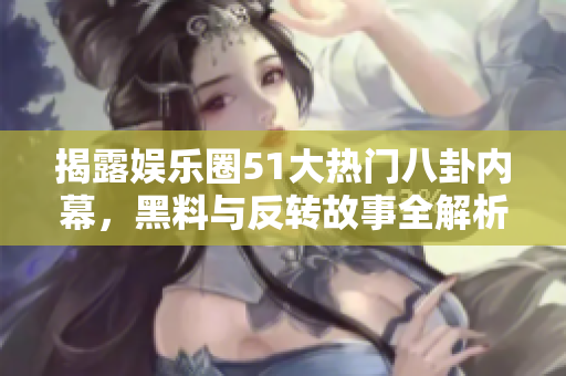 揭露娱乐圈51大热门八卦内幕，黑料与反转故事全解析