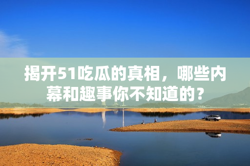 揭开51吃瓜的真相，哪些内幕和趣事你不知道的？