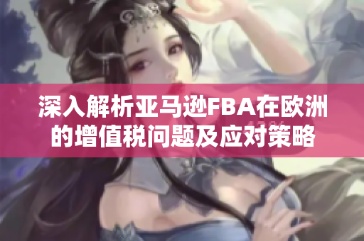 深入解析亚马逊FBA在欧洲的增值税问题及应对策略