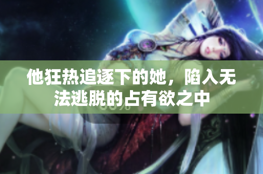 他狂热追逐下的她，陷入无法逃脱的占有欲之中