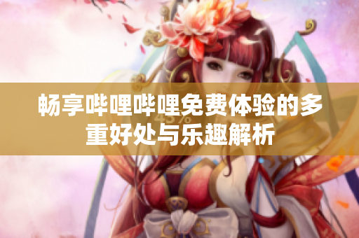 畅享哔哩哔哩免费体验的多重好处与乐趣解析