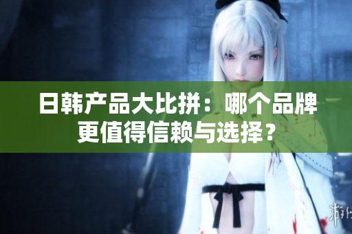 日韩产品大比拼：哪个品牌更值得信赖与选择？