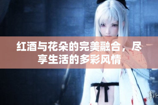 红酒与花朵的完美融合，尽享生活的多彩风情