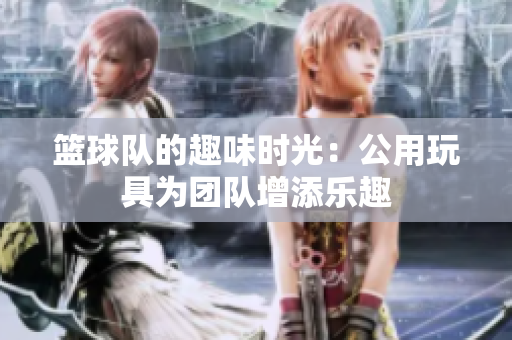 篮球队的趣味时光：公用玩具为团队增添乐趣