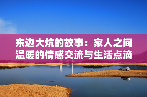 东边大炕的故事：家人之间温暖的情感交流与生活点滴