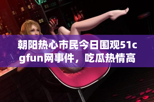 朝阳热心市民今日围观51cgfun网事件，吃瓜热情高涨