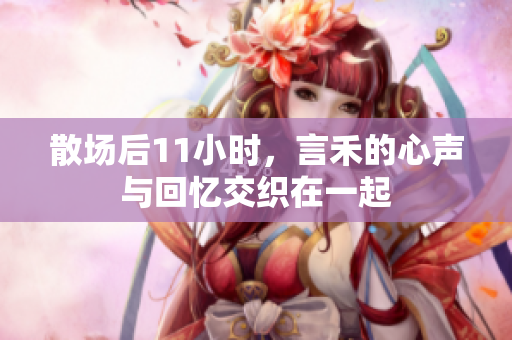 散场后11小时，言禾的心声与回忆交织在一起