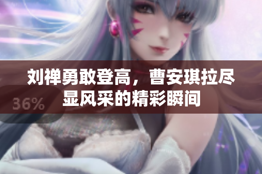 刘禅勇敢登高，曹安琪拉尽显风采的精彩瞬间