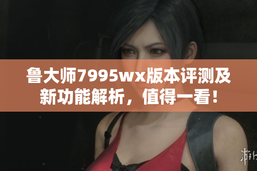 鲁大师7995wx版本评测及新功能解析，值得一看！