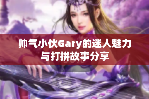 帅气小伙Gary的迷人魅力与打拼故事分享