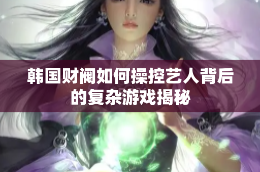 韩国财阀如何操控艺人背后的复杂游戏揭秘