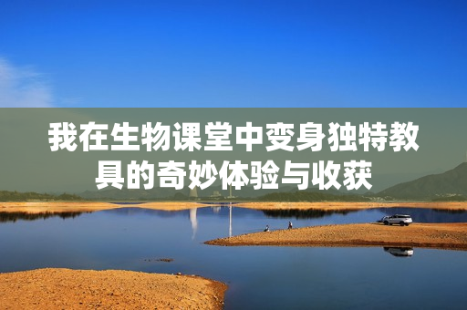 我在生物课堂中变身独特教具的奇妙体验与收获