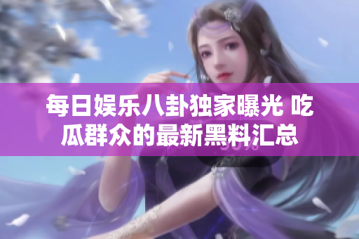 每日娱乐八卦独家曝光 吃瓜群众的最新黑料汇总