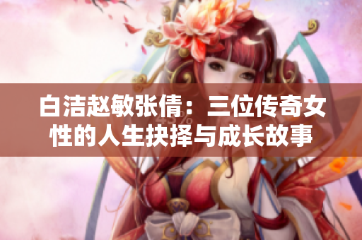 白洁赵敏张倩：三位传奇女性的人生抉择与成长故事