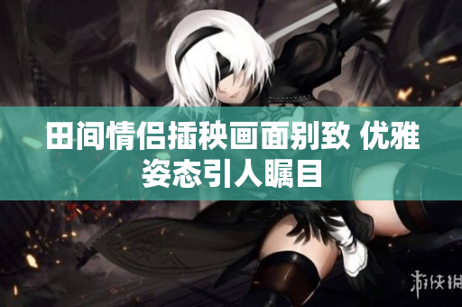 田间情侣插秧画面别致 优雅姿态引人瞩目