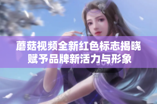 蘑菇视频全新红色标志揭晓 赋予品牌新活力与形象