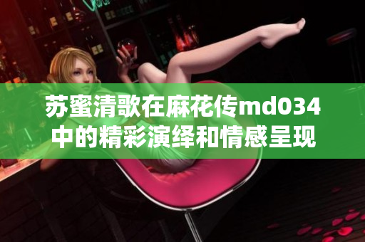 苏蜜清歌在麻花传md034中的精彩演绎和情感呈现