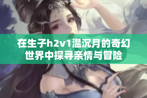 在生子h2v1温沉月的奇幻世界中探寻亲情与冒险