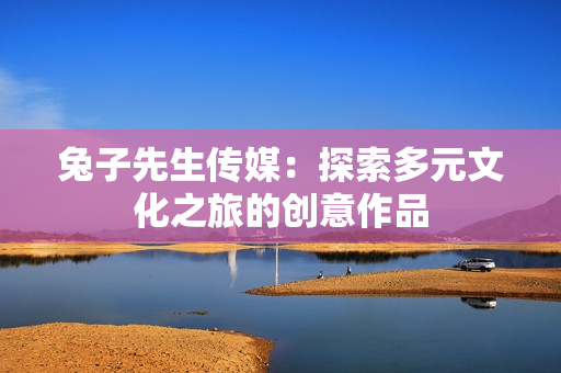 兔子先生传媒：探索多元文化之旅的创意作品