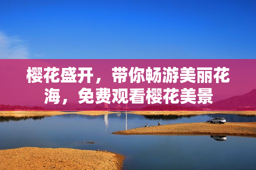樱花盛开，带你畅游美丽花海，免费观看樱花美景