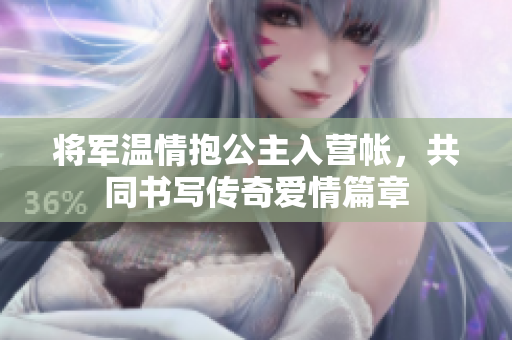 将军温情抱公主入营帐，共同书写传奇爱情篇章