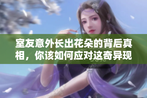 室友意外长出花朵的背后真相，你该如何应对这奇异现象