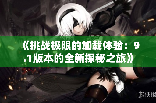 《挑战极限的加载体验：9.1版本的全新探秘之旅》