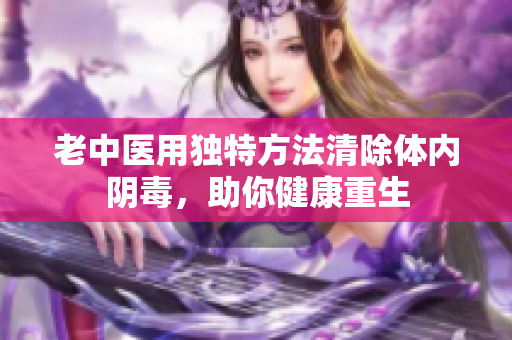 老中医用独特方法清除体内阴毒，助你健康重生