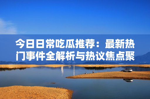 今日日常吃瓜推荐：最新热门事件全解析与热议焦点聚焦