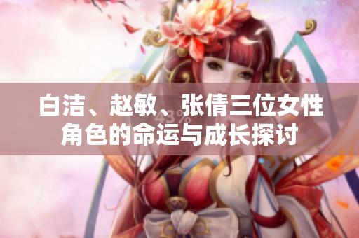 白洁、赵敏、张倩三位女性角色的命运与成长探讨