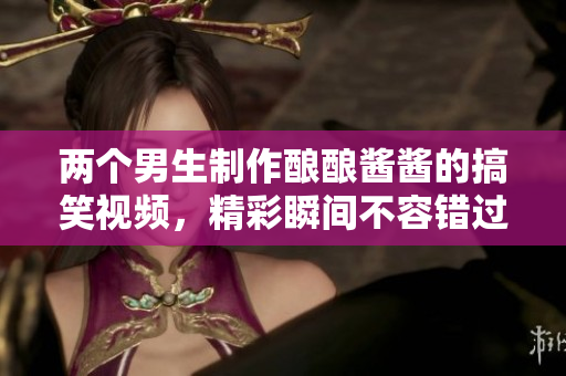 两个男生制作酿酿酱酱的搞笑视频，精彩瞬间不容错过