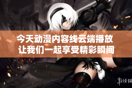 今天动漫内容线云端播放 让我们一起享受精彩瞬间