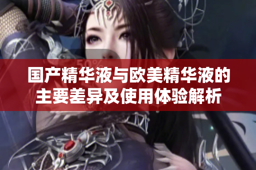 国产精华液与欧美精华液的主要差异及使用体验解析