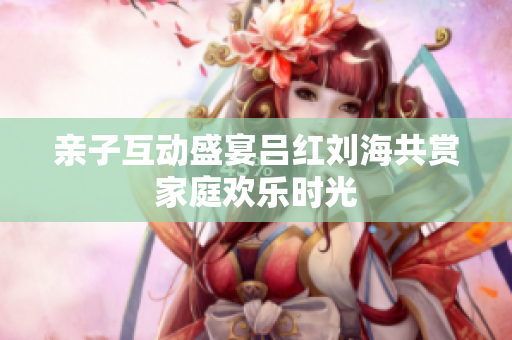 亲子互动盛宴吕红刘海共赏家庭欢乐时光