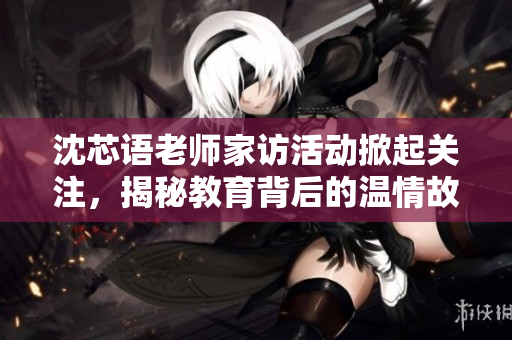 沈芯语老师家访活动掀起关注，揭秘教育背后的温情故事
