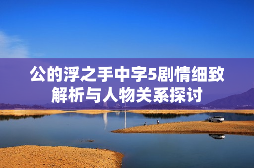 公的浮之手中字5剧情细致解析与人物关系探讨