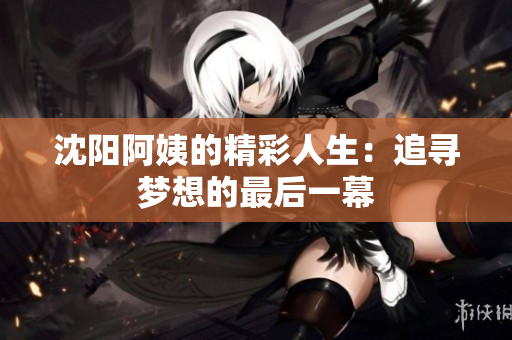 沈阳阿姨的精彩人生：追寻梦想的最后一幕