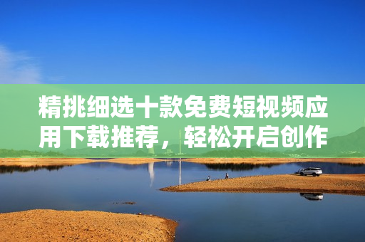 精挑细选十款免费短视频应用下载推荐，轻松开启创作之旅