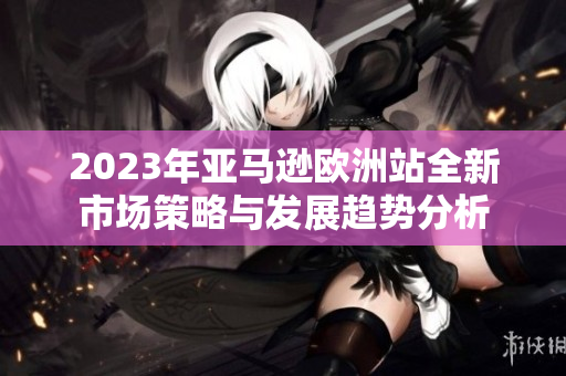2023年亚马逊欧洲站全新市场策略与发展趋势分析