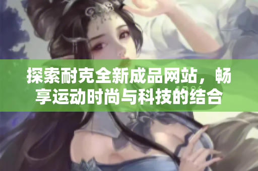 探索耐克全新成品网站，畅享运动时尚与科技的结合