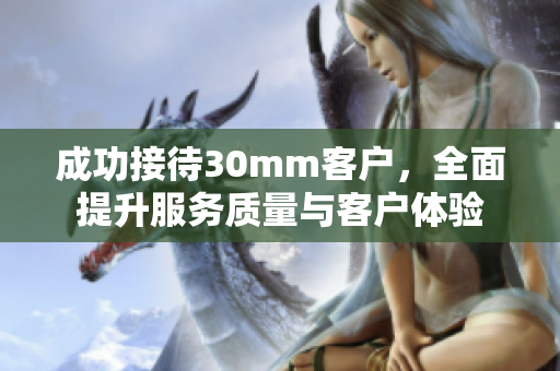 成功接待30mm客户，全面提升服务质量与客户体验