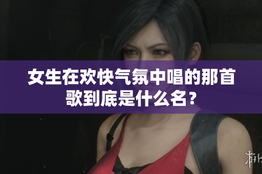 女生在欢快气氛中唱的那首歌到底是什么名？
