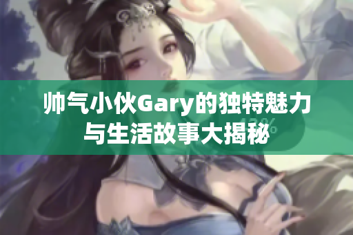 帅气小伙Gary的独特魅力与生活故事大揭秘