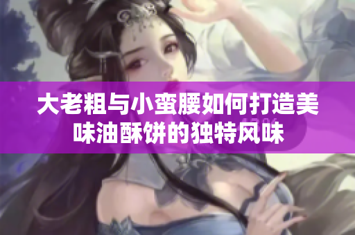 大老粗与小蛮腰如何打造美味油酥饼的独特风味