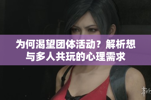 为何渴望团体活动？解析想与多人共玩的心理需求
