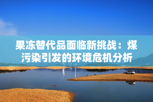 果冻替代品面临新挑战：煤污染引发的环境危机分析