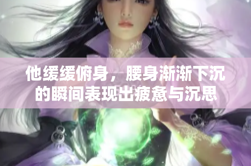 他缓缓俯身，腰身渐渐下沉的瞬间表现出疲惫与沉思