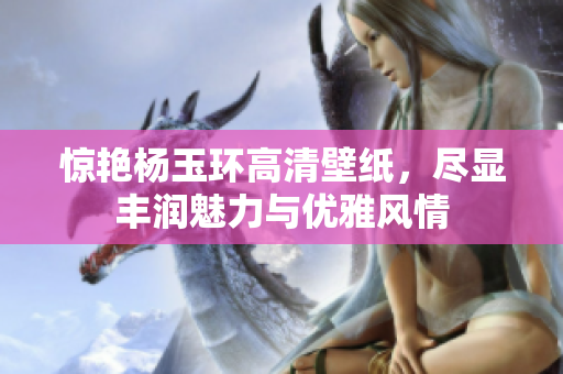 惊艳杨玉环高清壁纸，尽显丰润魅力与优雅风情